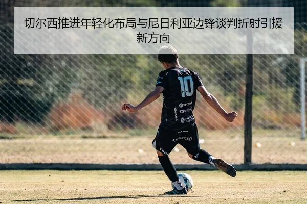 切尔西推进年轻化布局与尼日利亚边锋谈判折射引援新方向